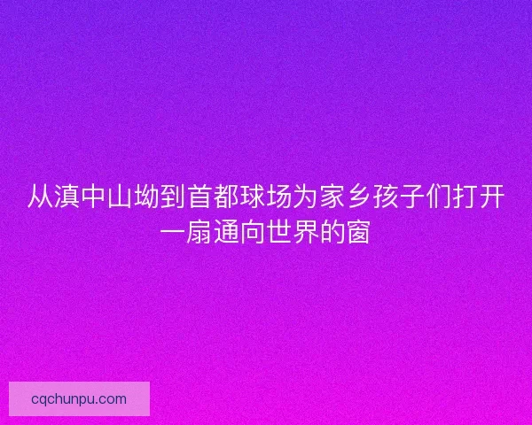 从滇中山坳到首都球场为家乡孩子们打开一扇通向世界的窗 从滇中山坳到首都球场为家乡孩子们打开一扇通向世界的窗