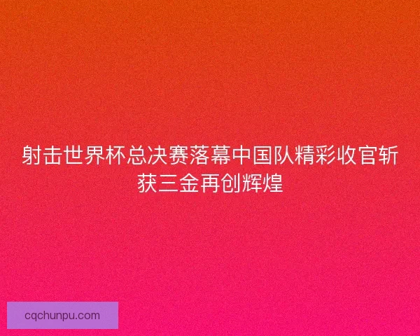 射击世界杯总决赛落幕中国队精彩收官斩获三金再创辉煌