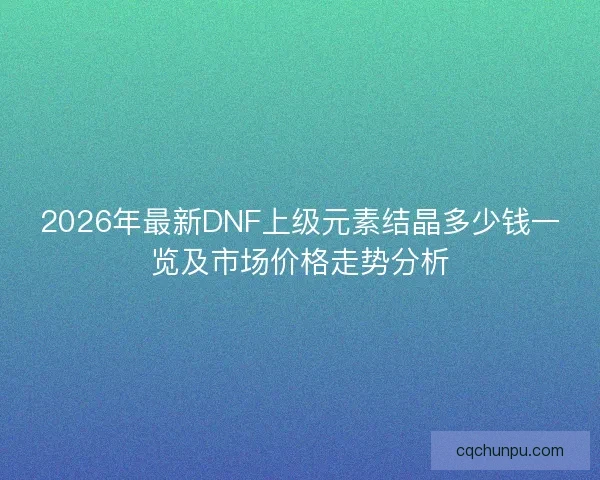 2026年最新DNF上级元素结晶多少钱一览及市场价格走势分析