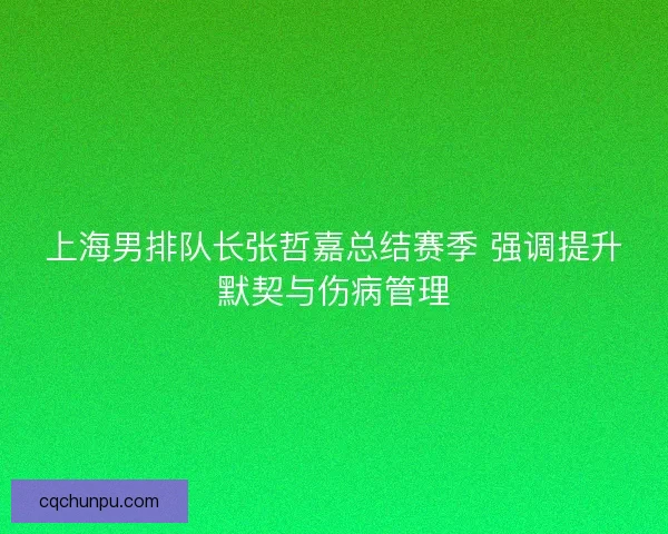 上海男排队长张哲嘉总结赛季 强调提升默契与伤病管理