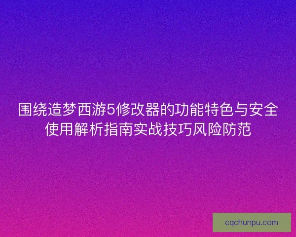 围绕造梦西游5修改器的功能特色与安全使用解析指南实战技巧风险防范