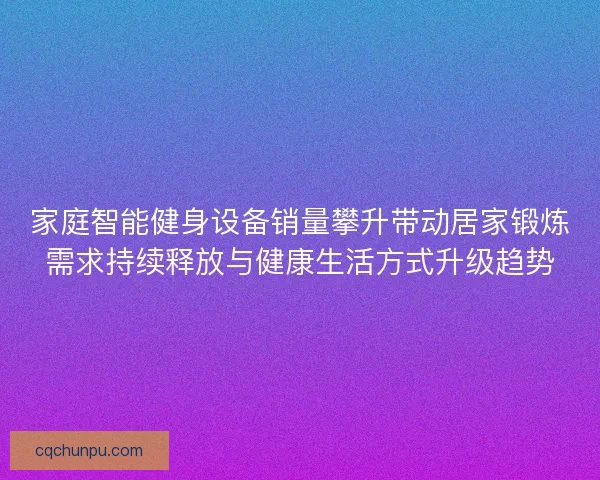 家庭智能健身设备销量攀升带动居家锻炼需求持续释放与健康生活方式升级趋势