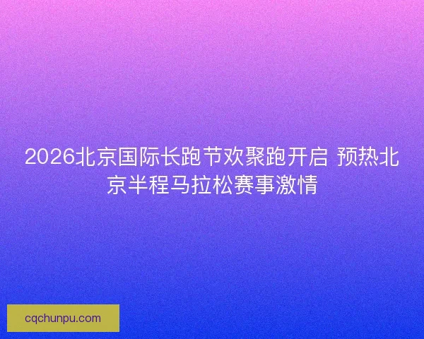2026北京国际长跑节欢聚跑开启 预热北京半程马拉松赛事激情