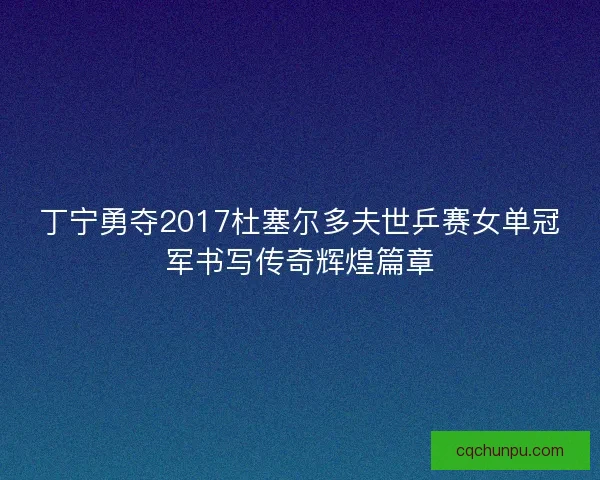 丁宁勇夺2017杜塞尔多夫世乒赛女单冠军书写传奇辉煌篇章
