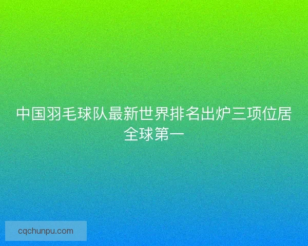 中国羽毛球队最新世界排名出炉三项位居全球第一