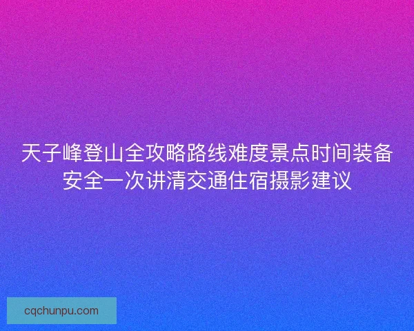 天子峰登山全攻略路线难度景点时间装备安全一次讲清交通住宿摄影建议