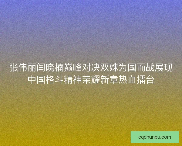 张伟丽闫晓楠巅峰对决双姝为国而战展现中国格斗精神荣耀新章热血擂台