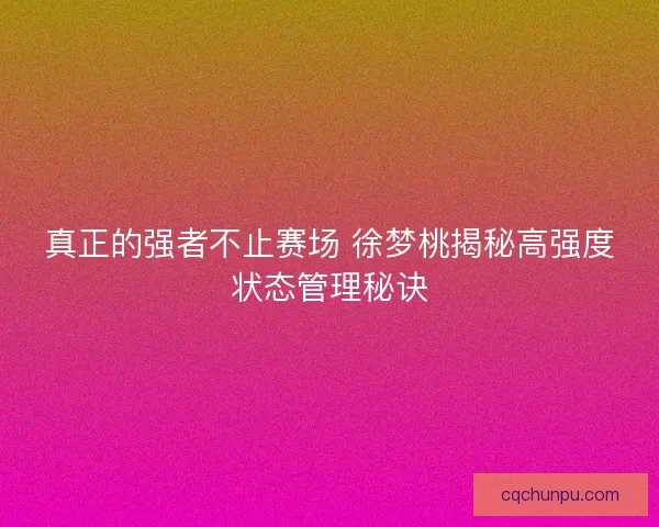 真正的强者不止赛场 徐梦桃揭秘高强度状态管理秘诀