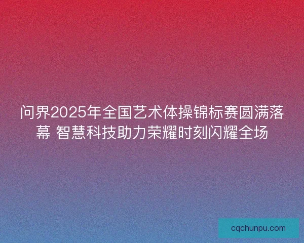 问界2025年全国艺术体操锦标赛圆满落幕 智慧科技助力荣耀时刻闪耀全场