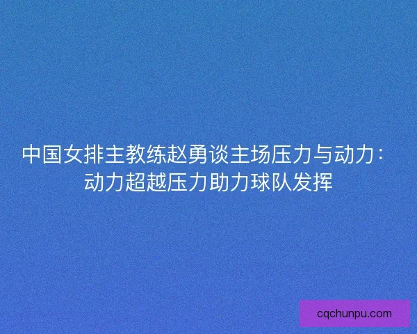 中国女排主教练赵勇谈主场压力与动力:动力超越压力助力球队发挥 中国女排主教练赵勇谈主场压力与动力:动力超越压力助力球队发挥