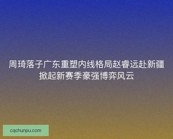 周琦落子广东重塑内线格局赵睿远赴新疆掀起新赛季豪强博弈风云 周琦落子广东重塑内线格局赵睿远赴新疆掀起新赛季豪强博弈风云