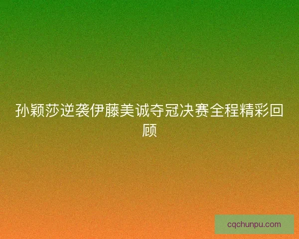 孙颖莎逆袭伊藤美诚夺冠决赛全程精彩回顾