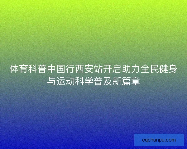 体育科普中国行西安站开启助力全民健身与运动科学普及新篇章 体育科普中国行西安站开启助力全民健身与运动科学普及新篇章