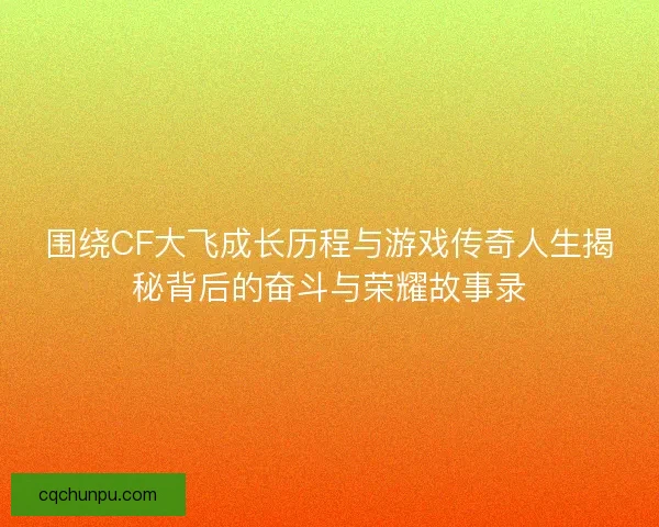 围绕CF大飞成长历程与游戏传奇人生揭秘背后的奋斗与荣耀故事录
