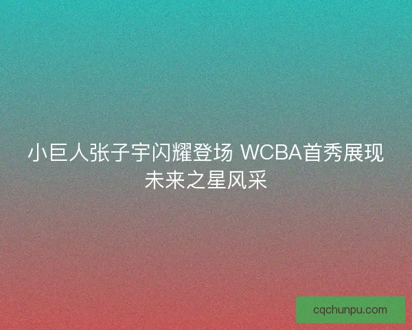 小巨人张子宇闪耀登场 WCBA首秀展现未来之星风采