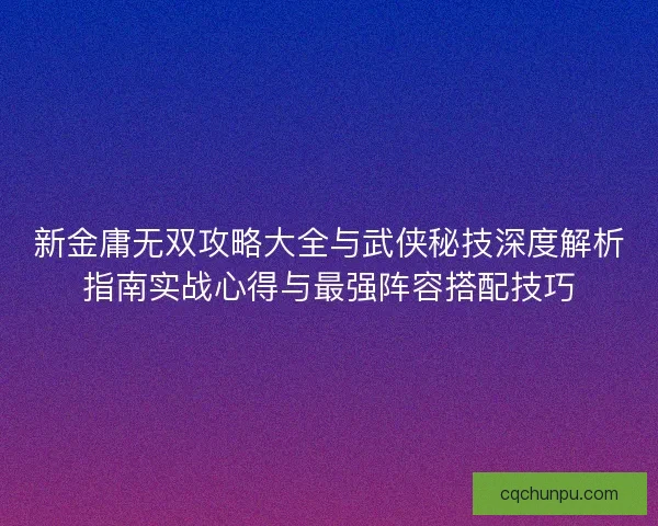 新金庸无双攻略大全与武侠秘技深度解析指南实战心得与最强阵容搭配技巧 新金庸无双攻略大全与武侠秘技深度解析指南实战心得与最强阵容搭配技巧