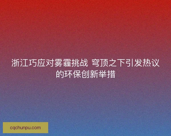 浙江巧应对雾霾挑战 穹顶之下引发热议的环保创新举措