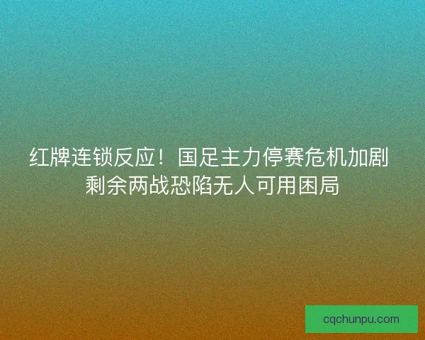 红牌连锁反应！国足主力停赛危机加剧 剩余两战恐陷无人可用困局