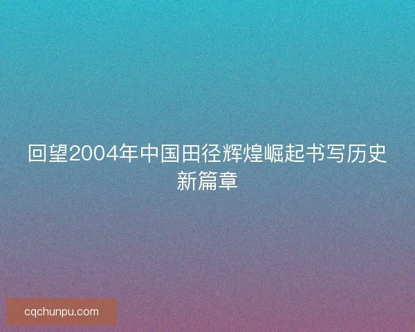 回望2004年中国田径辉煌崛起书写历史新篇章