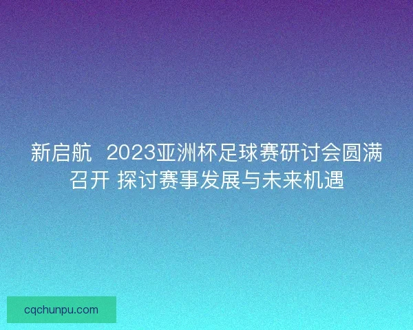 新启航  2023亚洲杯足球赛研讨会圆满召开 探讨赛事发展与未来机遇
