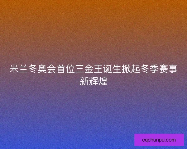 米兰冬奥会首位三金王诞生掀起冬季赛事新辉煌
